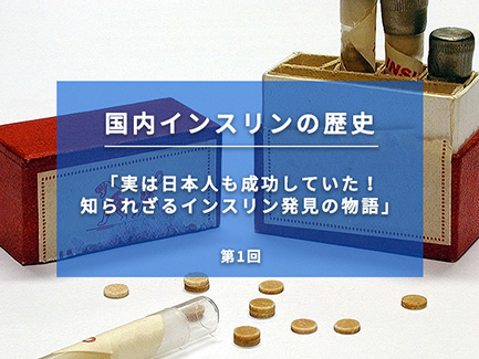 国内インスリンの歴史 第1回 実は日本人も成功していた！知られざるインスリン発見の物語