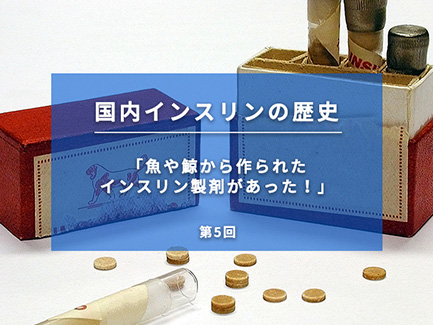 国内インスリンの歴史 第5回 魚や鯨から作られたインスリン製剤があった！